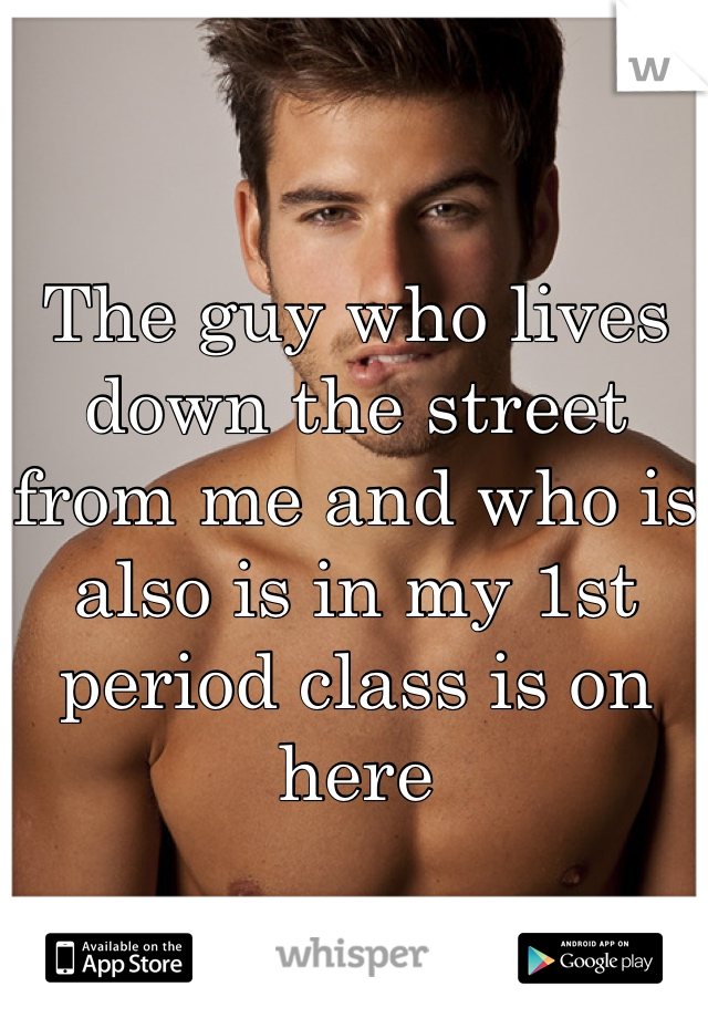 The guy who lives down the street from me and who is also is in my 1st period class is on here