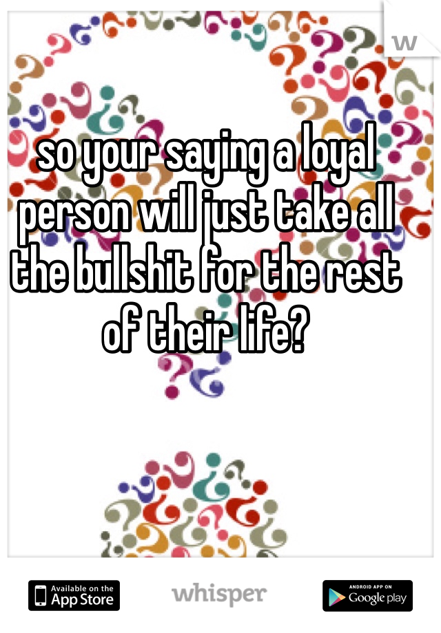 so your saying a loyal person will just take all the bullshit for the rest of their life?