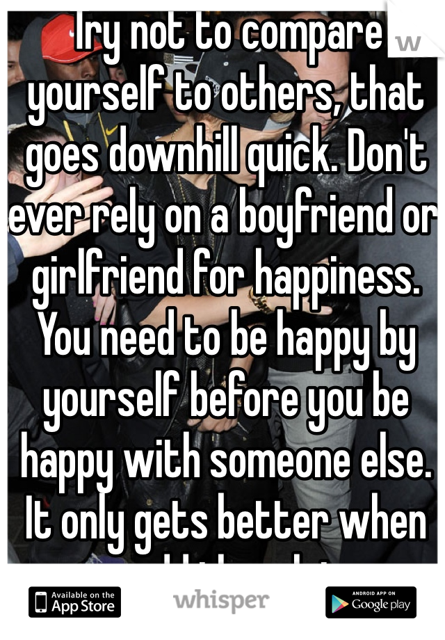 Try not to compare yourself to others, that goes downhill quick. Don't ever rely on a boyfriend or girlfriend for happiness. You need to be happy by yourself before you be happy with someone else. It only gets better when you add them later. 