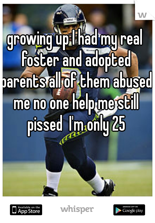 growing up I had my real foster and adopted parents all of them abused me no one help me still pissed  I'm only 25