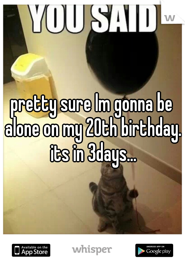pretty sure Im gonna be alone on my 20th birthday. its in 3days...