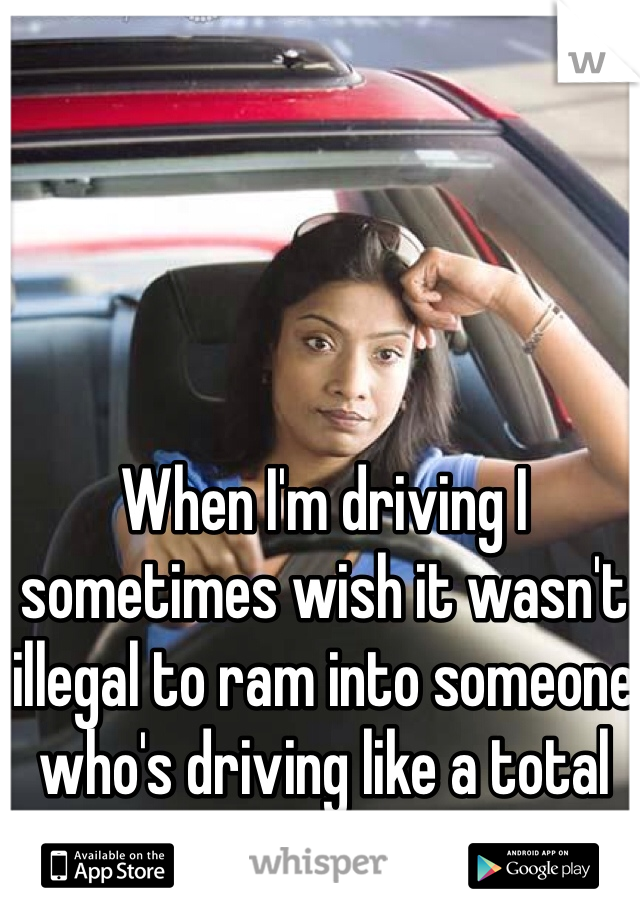 When I'm driving I sometimes wish it wasn't illegal to ram into someone who's driving like a total moron.