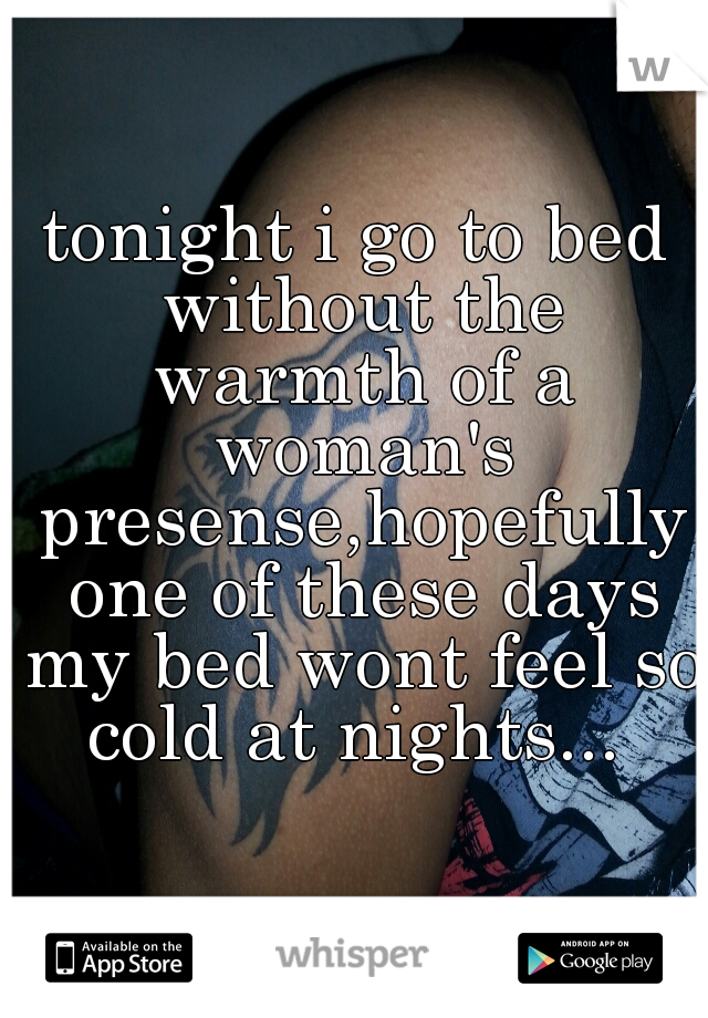 tonight i go to bed without the warmth of a woman's presense,hopefully one of these days my bed wont feel so cold at nights... 