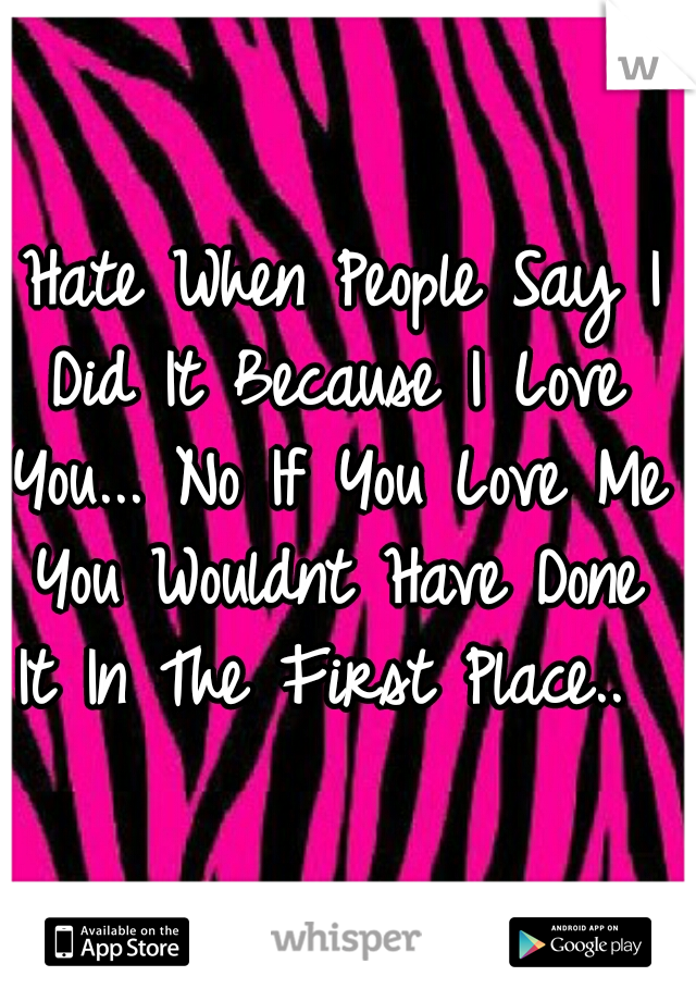 I Hate When People Say I Did It Because I Love You... No If You Love Me You Wouldnt Have Done It In The First Place.. 