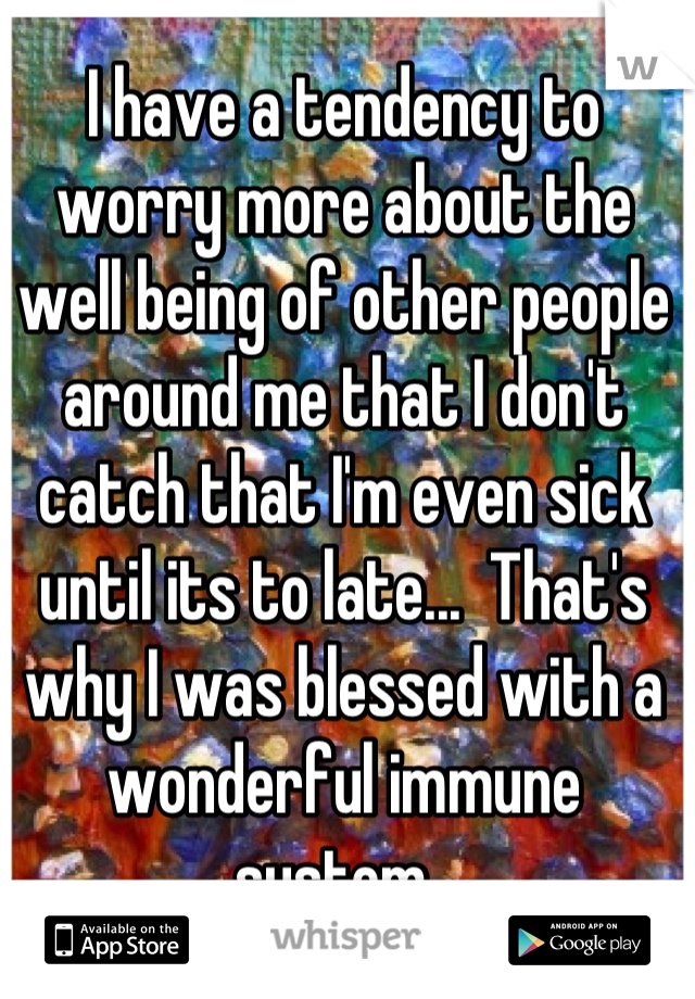 I have a tendency to worry more about the well being of other people around me that I don't catch that I'm even sick until its to late...  That's why I was blessed with a wonderful immune system. 