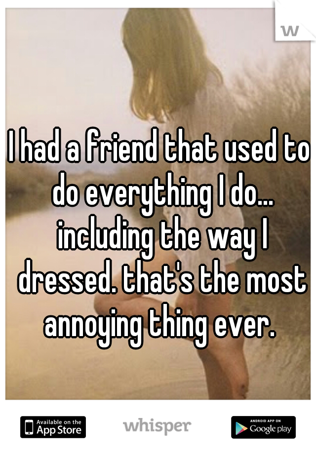 I had a friend that used to do everything I do... including the way I dressed. that's the most annoying thing ever. 