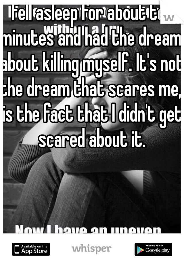 Fell asleep for about ten minutes and had the dream about killing myself. It's not the dream that scares me, is the fact that I didn't get scared about it. 