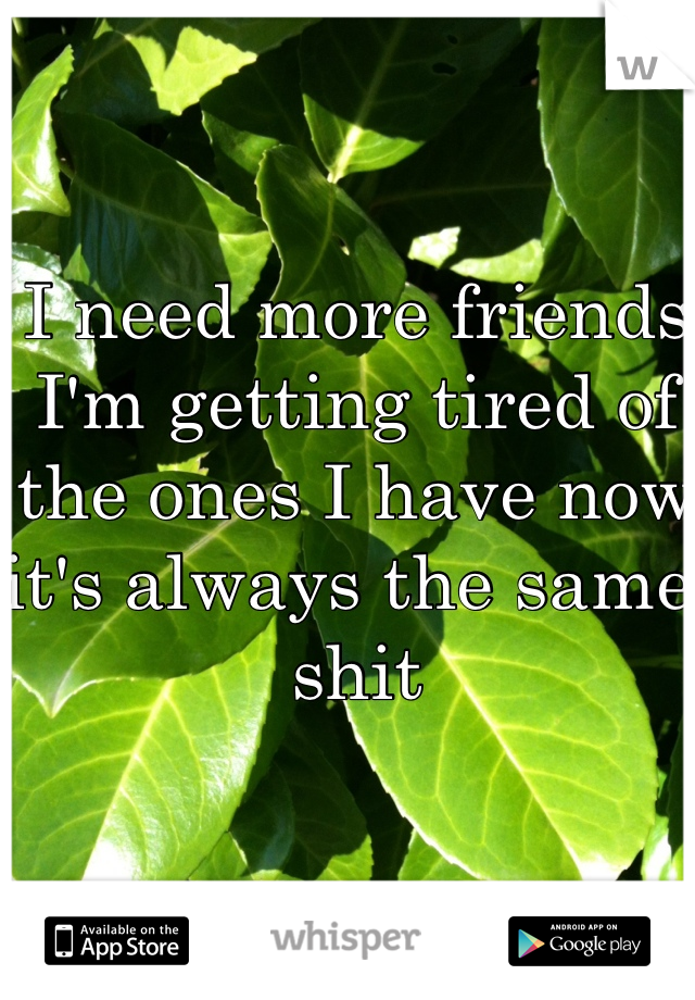 I need more friends I'm getting tired of the ones I have now it's always the same shit 