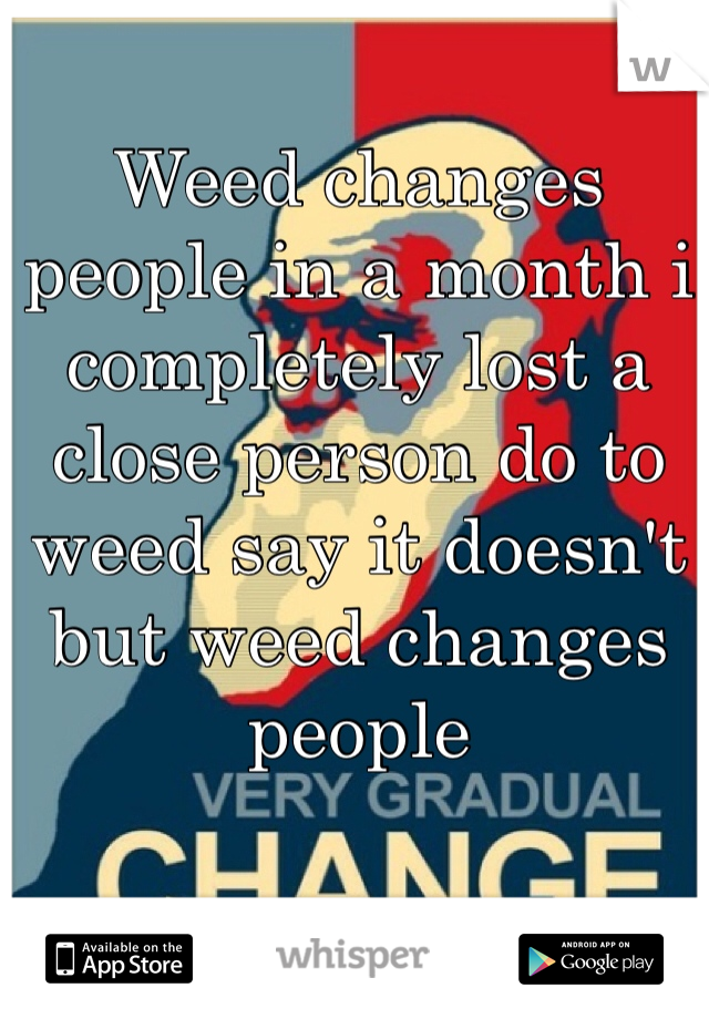 Weed changes people in a month i completely lost a close person do to weed say it doesn't but weed changes people 