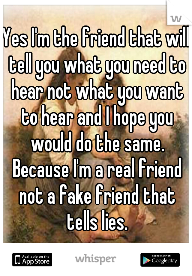 Yes I'm the friend that will tell you what you need to hear not what you want to hear and I hope you would do the same. Because I'm a real friend not a fake friend that tells lies.