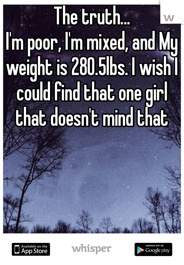 The truth... 
I'm poor, I'm mixed, and My weight is 280.5lbs. I wish I could find that one girl that doesn't mind that