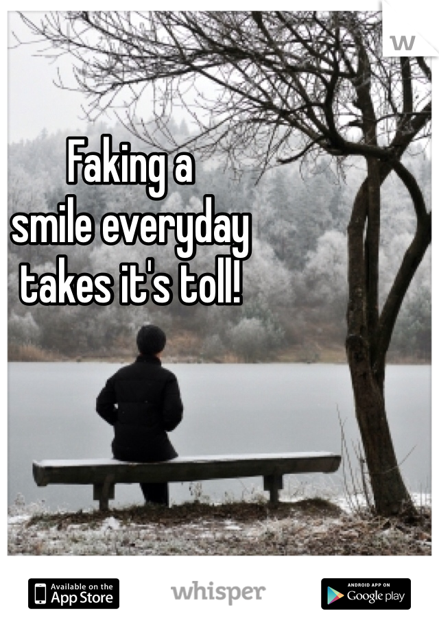 Faking a 
smile everyday 
takes it's toll!