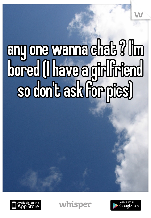 any one wanna chat ? I'm bored (I have a girlfriend so don't ask for pics) 