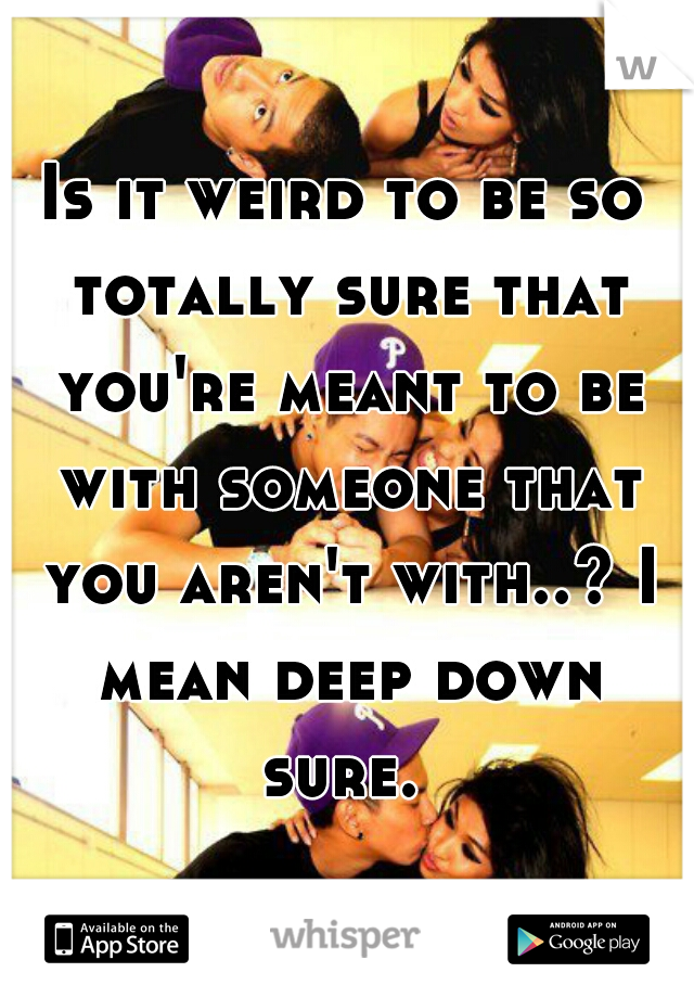 Is it weird to be so totally sure that you're meant to be with someone that you aren't with..? I mean deep down sure. 