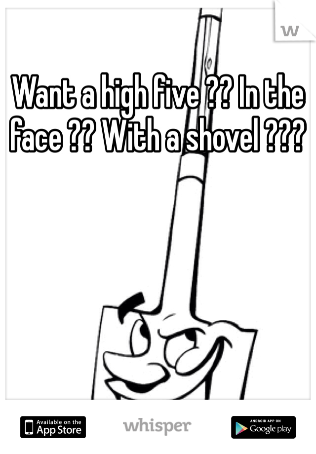 Want a high five ?? In the face ?? With a shovel ??? 