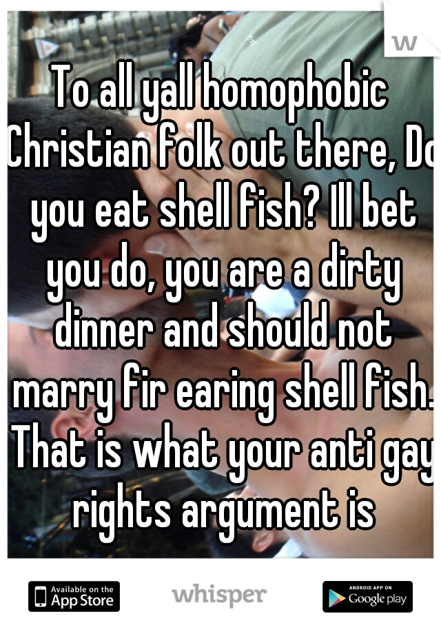 To all yall homophobic Christian folk out there, Do you eat shell fish? Ill bet you do, you are a dirty dinner and should not marry fir earing shell fish. That is what your anti gay rights argument is