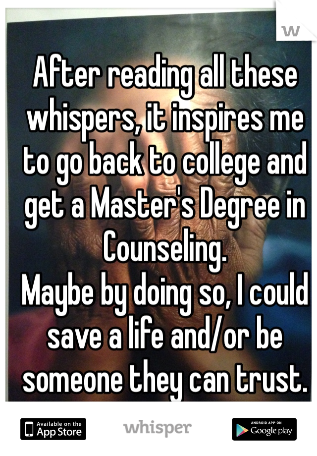 After reading all these whispers, it inspires me to go back to college and get a Master's Degree in Counseling. 
Maybe by doing so, I could save a life and/or be someone they can trust. 