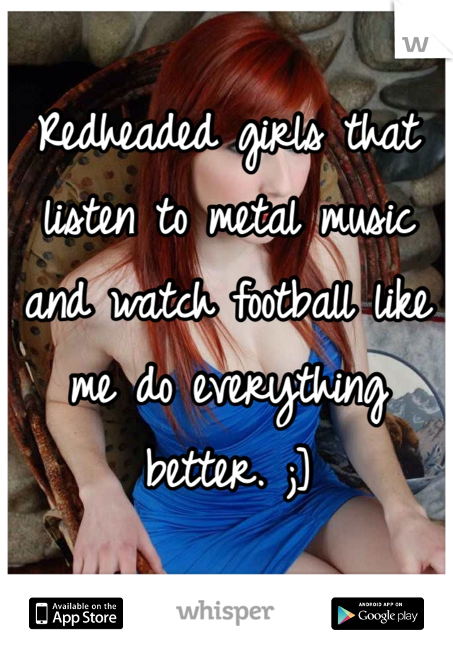 Redheaded girls that listen to metal music and watch football like me do everything better. ;]
