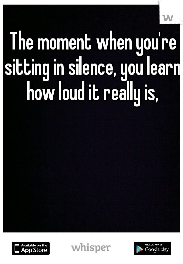 The moment when you're sitting in silence, you learn how loud it really is,