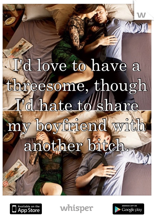 I'd love to have a threesome, though I'd hate to share my boyfriend with another bitch.