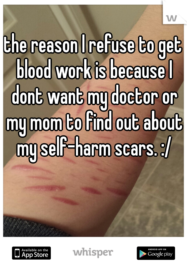 the reason I refuse to get blood work is because I dont want my doctor or my mom to find out about my self-harm scars. :/