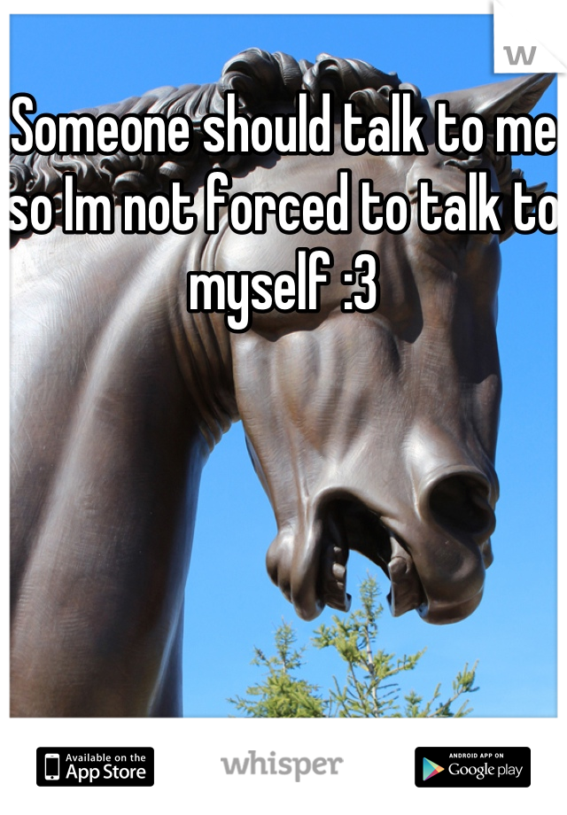 Someone should talk to me so Im not forced to talk to myself :3