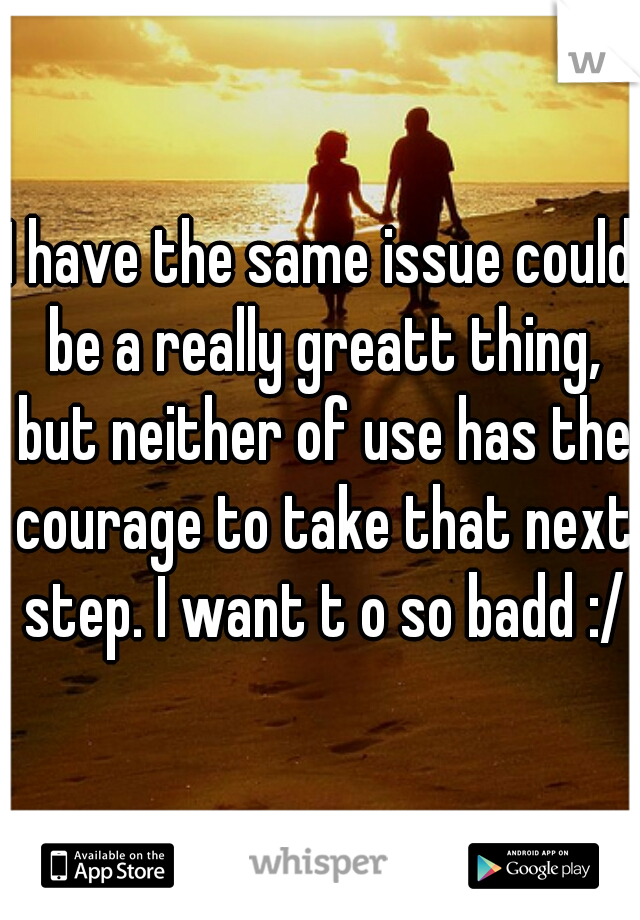 I have the same issue could be a really greatt thing, but neither of use has the courage to take that next step. I want t o so badd :/