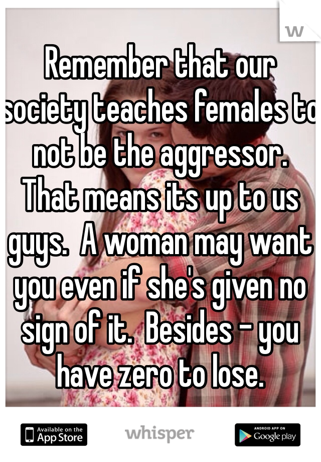 Remember that our society teaches females to not be the aggressor.  That means its up to us guys.  A woman may want you even if she's given no sign of it.  Besides - you have zero to lose.  
