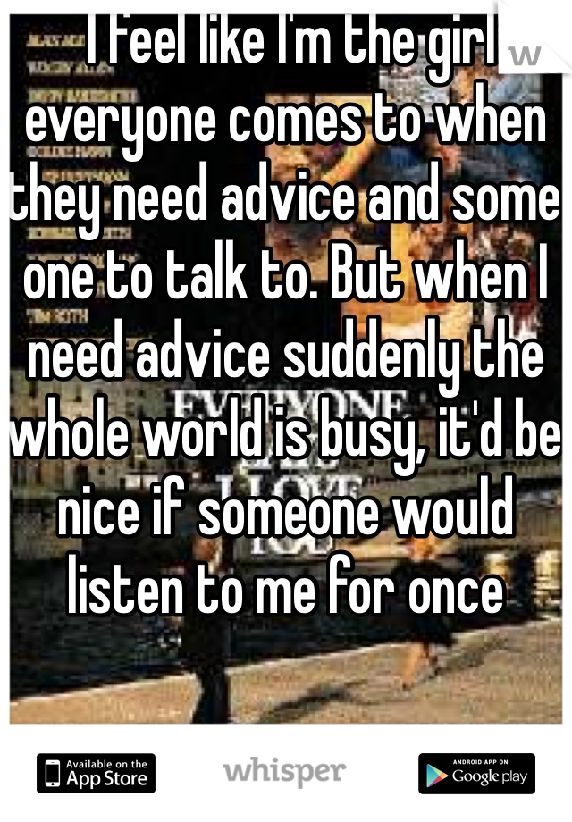  I feel like I'm the girl everyone comes to when they need advice and some one to talk to. But when I need advice suddenly the whole world is busy, it'd be nice if someone would listen to me for once  