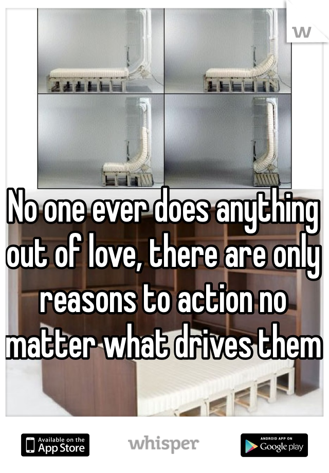 No one ever does anything out of love, there are only reasons to action no matter what drives them
