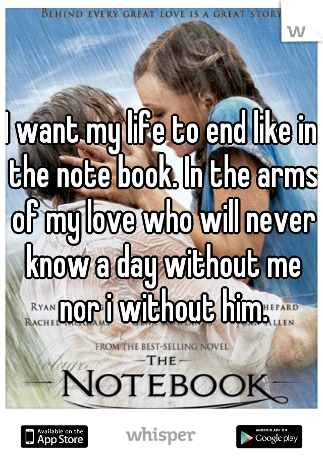 I want my life to end like in the note book. In the arms of my love who will never know a day without me nor i without him.