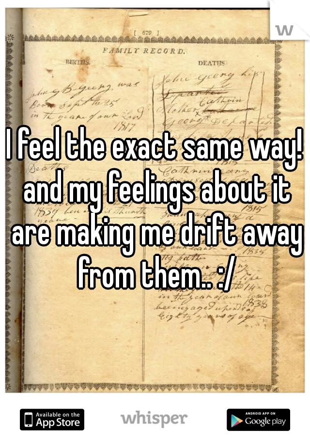 I feel the exact same way! and my feelings about it are making me drift away from them.. :/