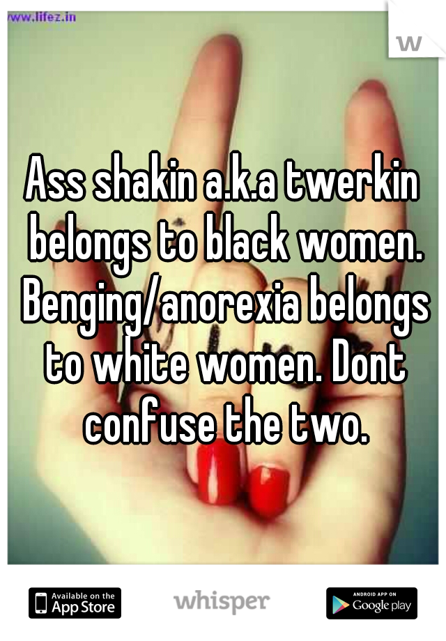 Ass shakin a.k.a twerkin belongs to black women. Benging/anorexia belongs to white women. Dont confuse the two.