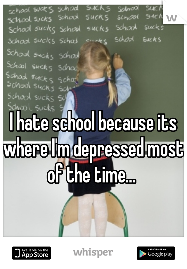 I hate school because its where I'm depressed most of the time... 