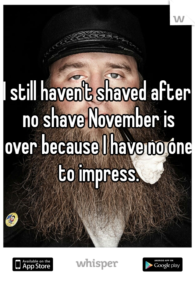 I still haven't shaved after no shave November is over because I have no one to impress.