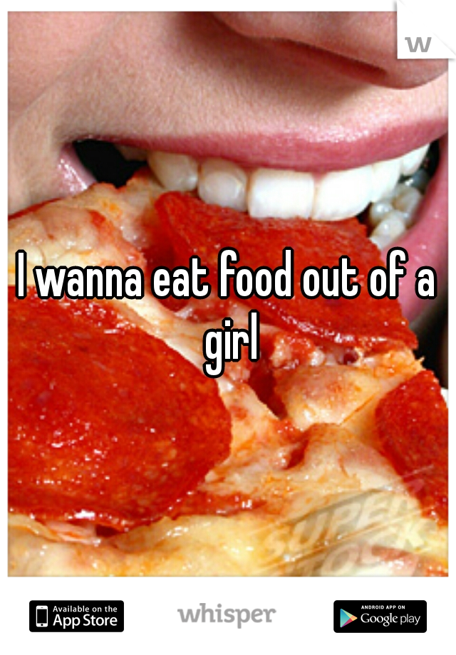 I wanna eat food out of a girl