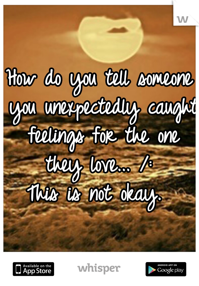 How do you tell someone you unexpectedly caught feelings for the one they love... /: 
This is not okay. 