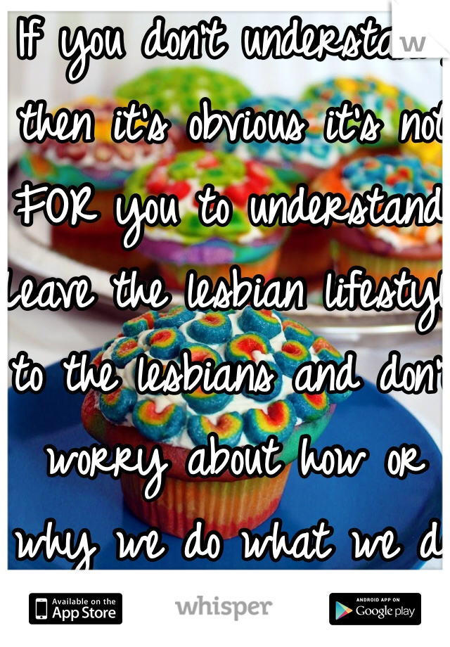 If you don't understand, then it's obvious it's not FOR you to understand. Leave the lesbian lifestyle to the lesbians and don't worry about how or why we do what we do in OUR bedroom.
