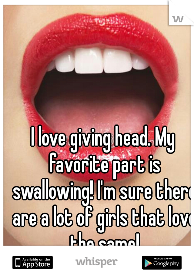I love giving head. My favorite part is swallowing! I'm sure there are a lot of girls that love the same!