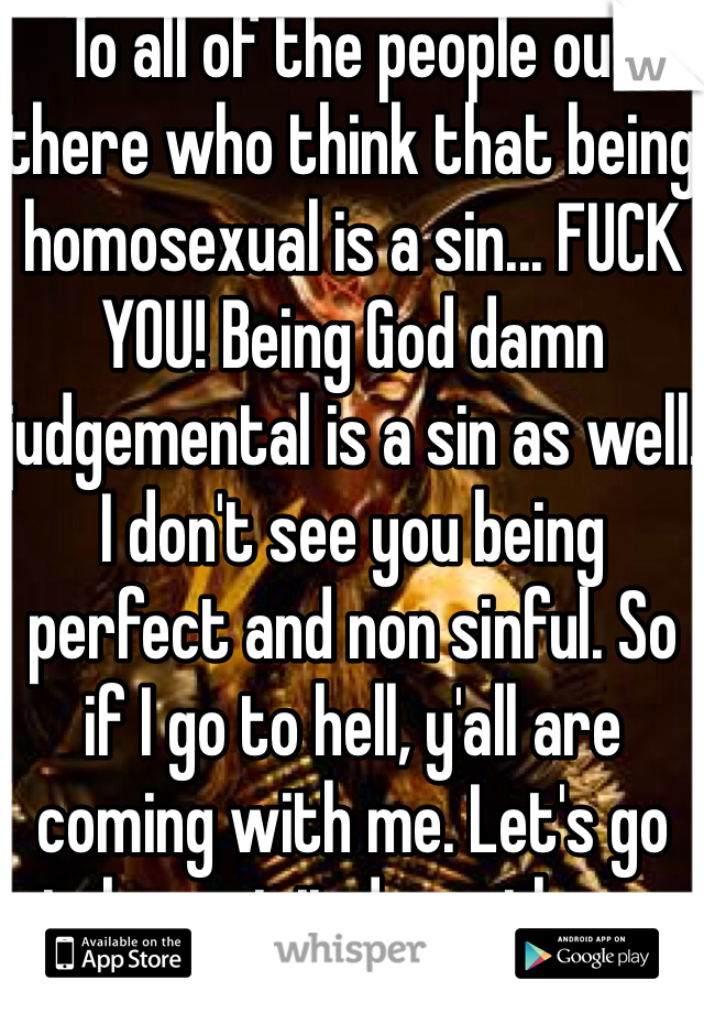 To all of the people out there who think that being homosexual is a sin... FUCK YOU! Being God damn judgemental is a sin as well. I don't see you being perfect and non sinful. So if I go to hell, y'all are coming with me. Let's go take a visit down there. 