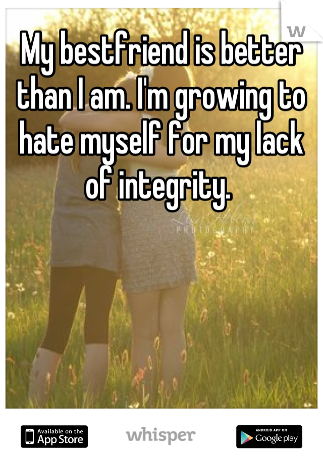 My bestfriend is better than I am. I'm growing to hate myself for my lack of integrity. 