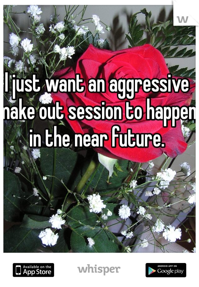 I just want an aggressive make out session to happen in the near future.  