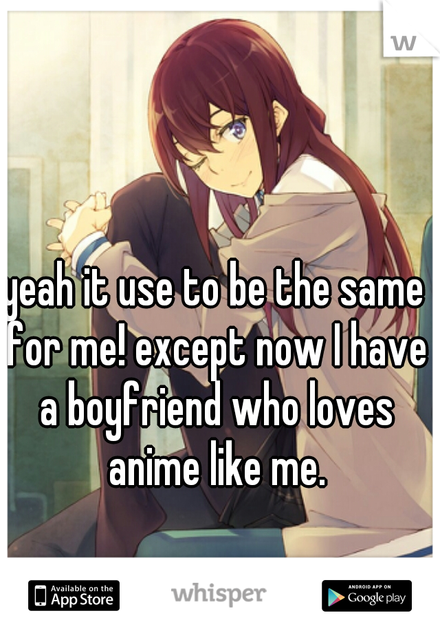 yeah it use to be the same for me! except now I have a boyfriend who loves anime like me.