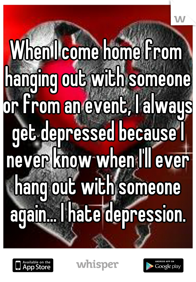 When I come home from hanging out with someone or from an event, I always get depressed because I never know when I'll ever hang out with someone again... I hate depression.