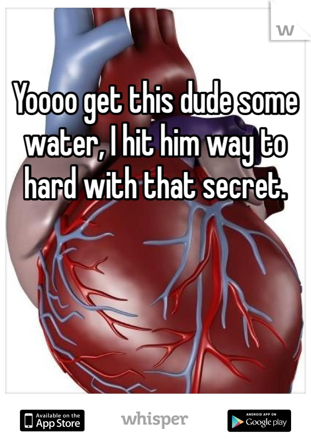 Yoooo get this dude some water, I hit him way to hard with that secret.
