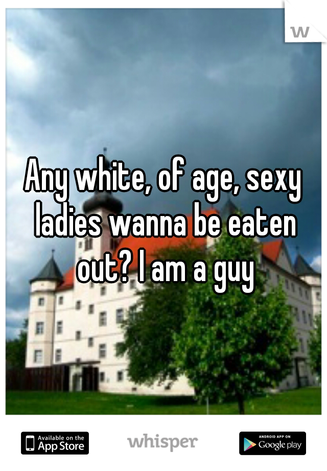Any white, of age, sexy ladies wanna be eaten out? I am a guy