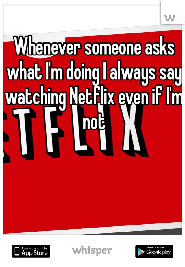 Whenever someone asks what I'm doing I always say watching Netflix even if I'm not 