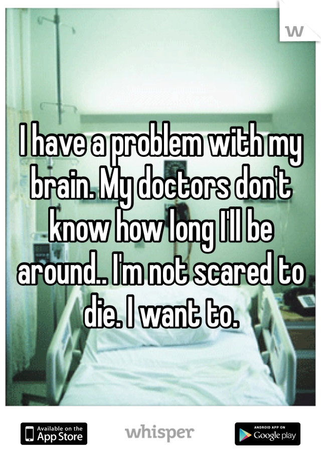 I have a problem with my brain. My doctors don't know how long I'll be around.. I'm not scared to die. I want to. 