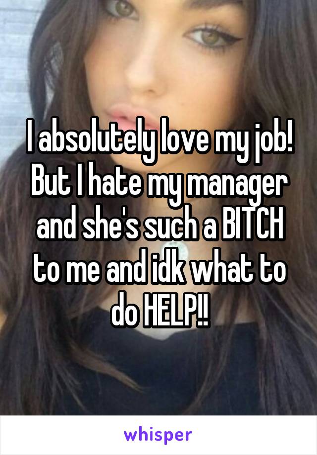 I absolutely love my job! But I hate my manager and she's such a BITCH to me and idk what to do HELP!!