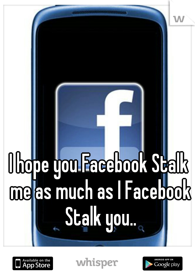 I hope you Facebook Stalk me as much as I Facebook Stalk you..